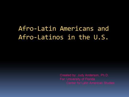Afro-Latin Americans and Afro-Latinos in the U.S. Created by: Judy Anderson, Ph.D. For: University of Florida Center for Latin American Studies.