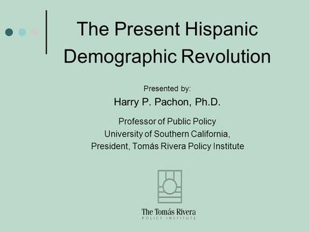 The Present Hispanic Demographic Revolution Presented by: Harry P. Pachon, Ph.D. Professor of Public Policy University of Southern California, President,