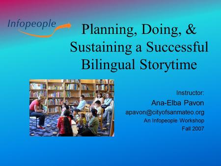 Planning, Doing, & Sustaining a Successful Bilingual Storytime Instructor: Ana-Elba Pavon An Infopeople Workshop Fall 2007.