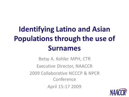 Identifying Latino and Asian Populations through the use of Surnames Betsy A. Kohler MPH, CTR Executive Director, NAACCR 2009 Collaborative NCCCP & NPCR.