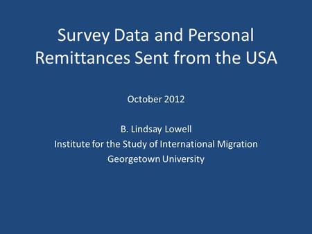 Survey Data and Personal Remittances Sent from the USA October 2012 B. Lindsay Lowell Institute for the Study of International Migration Georgetown University.