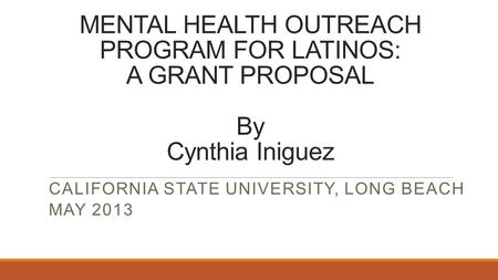 MENTAL HEALTH OUTREACH PROGRAM FOR LATINOS: A GRANT PROPOSAL By Cynthia Iniguez CALIFORNIA STATE UNIVERSITY, LONG BEACH MAY 2013.
