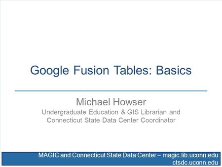 MAGIC and Connecticut State Data Center – magic.lib.uconn.edu ctsdc.uconn.edu Google Fusion Tables: Basics Michael Howser Undergraduate Education & GIS.
