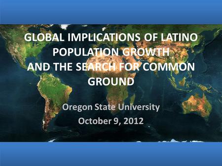 GLOBAL IMPLICATIONS OF LATINO POPULATION GROWTH AND THE SEARCH FOR COMMON GROUND Oregon State University October 9, 2012.
