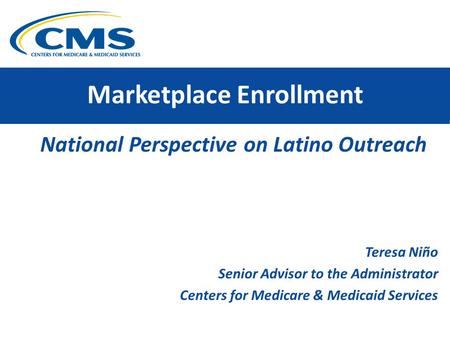 Marketplace Enrollment National Perspective on Latino Outreach Teresa Niño Senior Advisor to the Administrator Centers for Medicare & Medicaid Services.