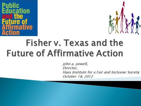 Fisher v. Texas and the Future of Affirmative Action john a. powell, Director, Haas Institute for a Fair and Inclusive Society October 18, 2012.