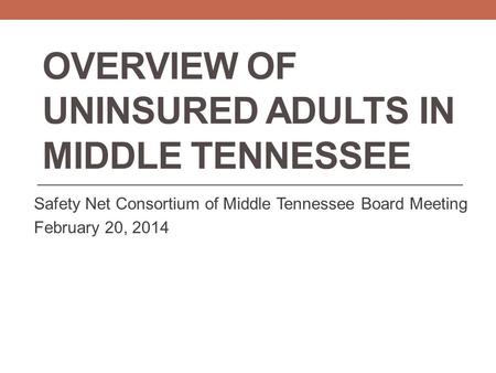OVERVIEW OF UNINSURED ADULTS IN MIDDLE TENNESSEE Safety Net Consortium of Middle Tennessee Board Meeting February 20, 2014.