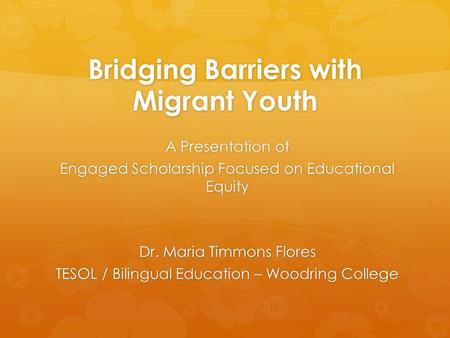 Bridging Barriers with Migrant Youth A Presentation of Engaged Scholarship Focused on Educational Equity Dr. Maria Timmons Flores TESOL / Bilingual Education.