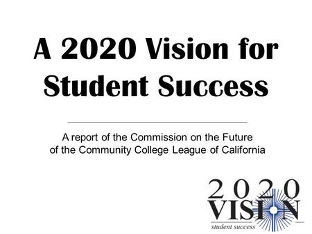 A 2020 Vision for Student Success A report of the Commission on the Future of the Community College League of California.