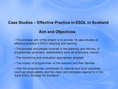 Aim and Objectives Case Studies – Effective Practice in ESOL in Scotland The principal aim of the project is to provide 18 case studies of effective practice.
