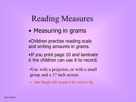 Chris Bartlett Reading Measures Measuring in grams Use with a projector, or with a small group and a 17 inch screen. Children practise reading scale and.