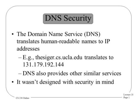 Lecture 18 Page 1 CS 236 Online DNS Security The Domain Name Service (DNS) translates human-readable names to IP addresses –E.g., thesiger.cs.ucla.edu.