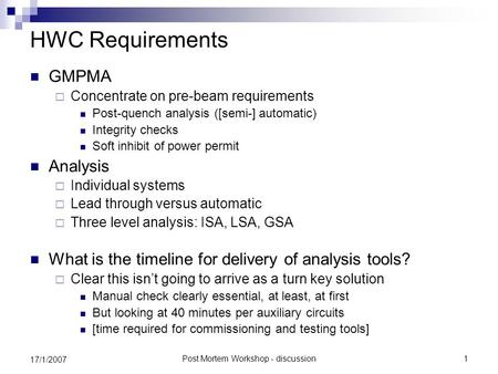 Post Mortem Workshop - discussion1 17/1/2007 HWC Requirements GMPMA  Concentrate on pre-beam requirements Post-quench analysis ([semi-] automatic) Integrity.