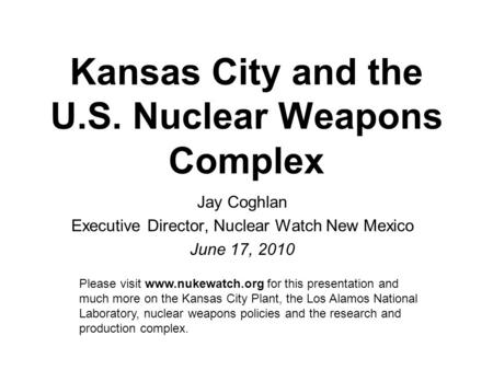 Kansas City and the U.S. Nuclear Weapons Complex Jay Coghlan Executive Director, Nuclear Watch New Mexico June 17, 2010 Please visit www.nukewatch.org.