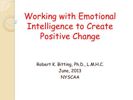 Working with Emotional Intelligence to Create Positive Change Robert K. Bitting, Ph.D., L.M.H.C. June, 2013 NYSCAA.