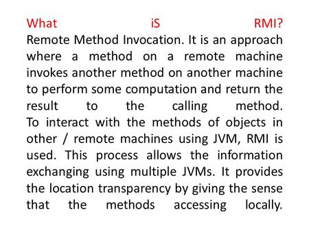 What iS RMI? Remote Method Invocation. It is an approach where a method on a remote machine invokes another method on another machine to perform some computation.