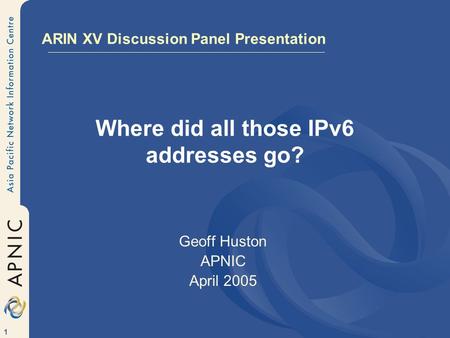 1 Where did all those IPv6 addresses go? Geoff Huston APNIC April 2005 ARIN XV Discussion Panel Presentation.