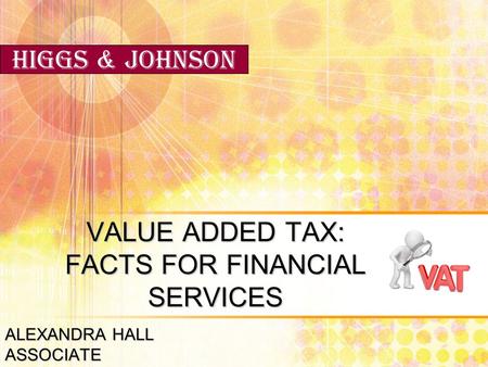 VALUE ADDED TAX: FACTS FOR FINANCIAL SERVICES ALEXANDRA HALL ASSOCIATE Higgs & Johnson.