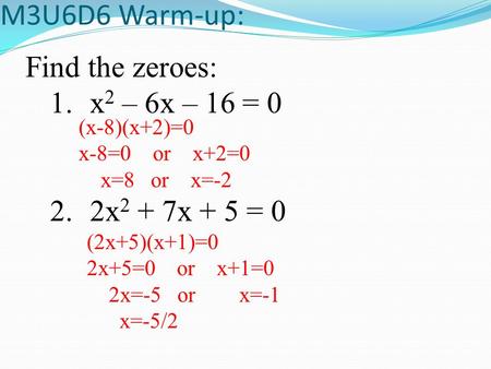 M3U6D6 Warm-up: Find the zeroes: 1.x 2 – 6x – 16 = 0 2.2x 2 + 7x + 5 = 0 (x-8)(x+2)=0 x-8=0 or x+2=0 x=8 or x=-2 (2x+5)(x+1)=0 2x+5=0 or x+1=0 2x=-5 or.