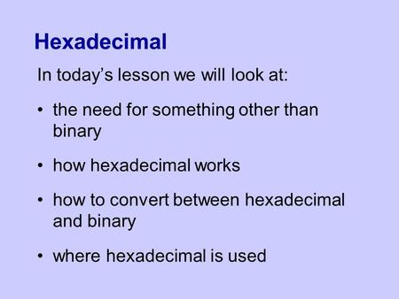 Hexadecimal In today’s lesson we will look at: the need for something other than binary how hexadecimal works how to convert between hexadecimal and binary.