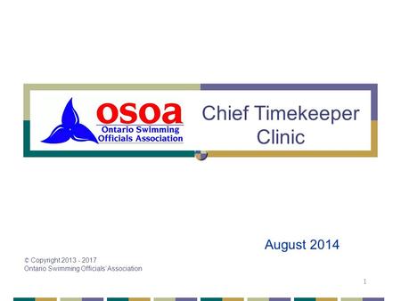 © Copyright 2013 - 2017 Ontario Swimming Officials’ Association 1 Chief Timekeeper Clinic August 2014.