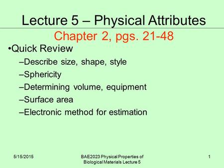 5/15/2015BAE2023 Physical Properties of Biological Materials Lecture 5 1 Quick Review –Describe size, shape, style –Sphericity –Determining volume, equipment.