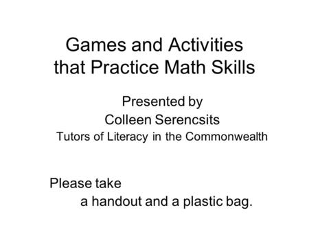 Games and Activities that Practice Math Skills Presented by Colleen Serencsits Tutors of Literacy in the Commonwealth Please take a handout and a plastic.