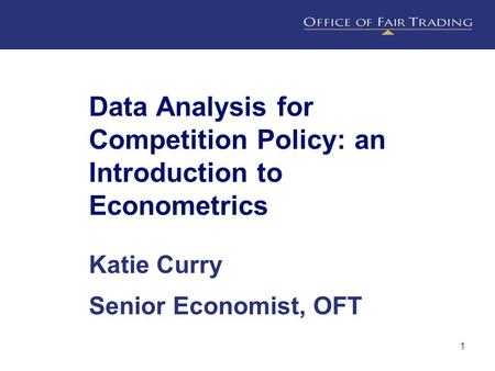 1 Data Analysis for Competition Policy: an Introduction to Econometrics Katie Curry Senior Economist, OFT.
