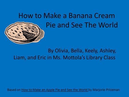How to Make a Banana Cream Pie and See The World Based on How to Make an Apple Pie and See the World by Marjorie Priceman By Olivia, Bella, Keely, Ashley,