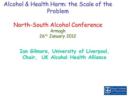 Alcohol & Health Harm: the Scale of the Problem North-South Alcohol Conference Armagh 26 th January 2012 Ian Gilmore, University of Liverpool, Chair, UK.