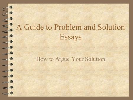 A Guide to Problem and Solution Essays How to Argue Your Solution.