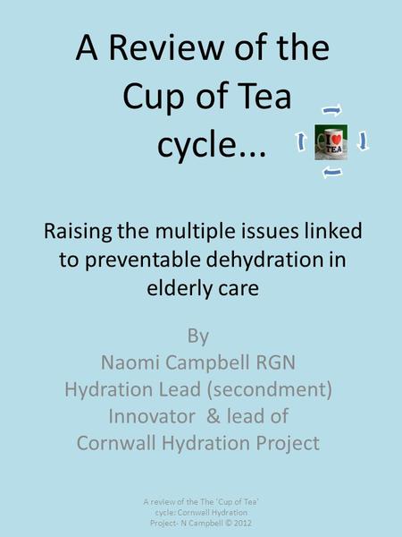 A Review of the Cup of Tea cycle... Raising the multiple issues linked to preventable dehydration in elderly care By Naomi Campbell RGN Hydration Lead.