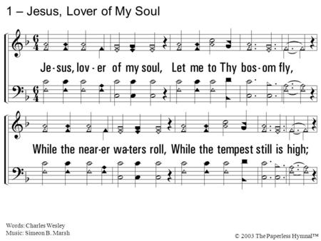 1. Jesus, lover of my soul, Let me to Thy bosom fly, While the nearer waters roll, While the tempest still is high; Hide me, O my Savior, hide, Till the.