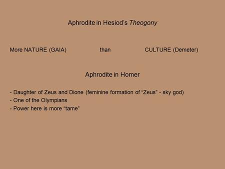 Aphrodite in Hesiod’s Theogony More NATURE (GAIA)than CULTURE (Demeter) Aphrodite in Homer - Daughter of Zeus and Dione (feminine formation of “Zeus” -