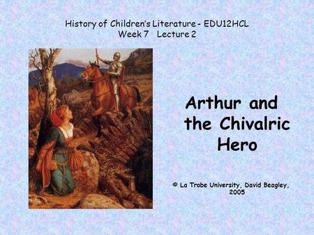 History of Children’s Literature - EDU12HCL Week 7 Lecture 2 Arthur and the Chivalric Hero © La Trobe University, David Beagley, 2005.