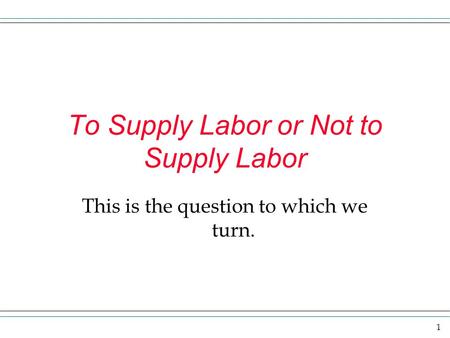 1 To Supply Labor or Not to Supply Labor This is the question to which we turn.