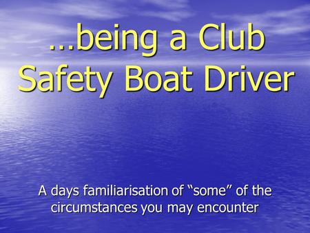…being a Club Safety Boat Driver A days familiarisation of “some” of the circumstances you may encounter.