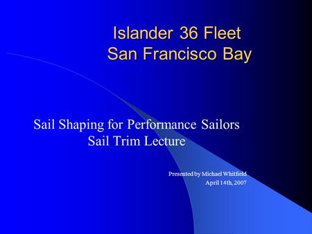 Islander 36 Fleet San Francisco Bay Sail Shaping for Performance Sailors Sail Trim Lecture Presented by Michael Whitfield April 14th, 2007.