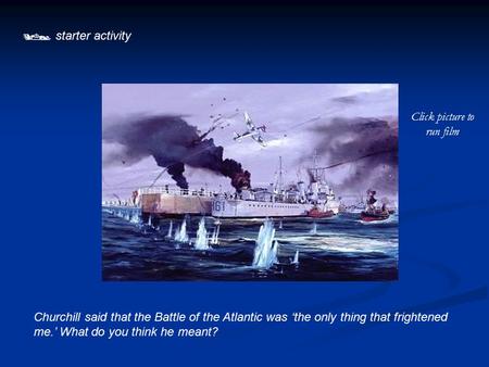  starter activity Churchill said that the Battle of the Atlantic was ‘the only thing that frightened me.’ What do you think he meant? Click picture to.