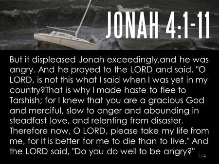 But it displeased Jonah exceedingly,and he was angry. And he prayed to the LORD and said, O LORD, is not this what I said when I was yet in my country?That.
