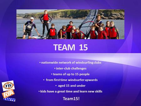 TEAM 15 nationwide network of windsurfing clubs inter-club challenges teams of up to 15 people from first time windsurfer upwards aged 15 and under kids.