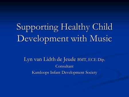 Supporting Healthy Child Development with Music Lyn van Lidth de Jeude BMT, ECE Dip. Consultant Kamloops Infant Development Society.