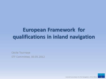 European Framework for qualifications in inland navigation Cécile Tournaye STF Committee, 30.05.2012 Central Commission for the Navigation of the Rhine.