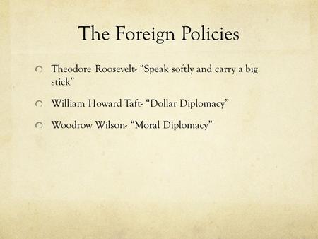 The Foreign Policies Theodore Roosevelt- “Speak softly and carry a big stick” William Howard Taft- “Dollar Diplomacy” Woodrow Wilson- “Moral Diplomacy”
