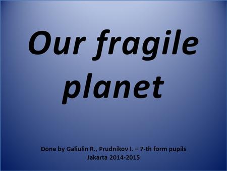 Our fragile planet Done by Galiulin R., Prudnikov I. – 7-th form pupils Jakarta 2014-2015.
