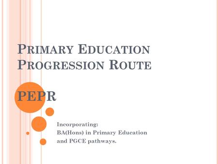 P RIMARY E DUCATION P ROGRESSION R OUTE PEPR Incorporating: BA(Hons) in Primary Education and PGCE pathways.