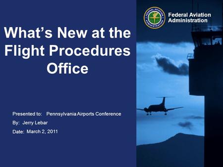 Presented to: By: Date: Federal Aviation Administration What’s New at the Flight Procedures Office Pennsylvania Airports Conference Jerry Lebar March 2,