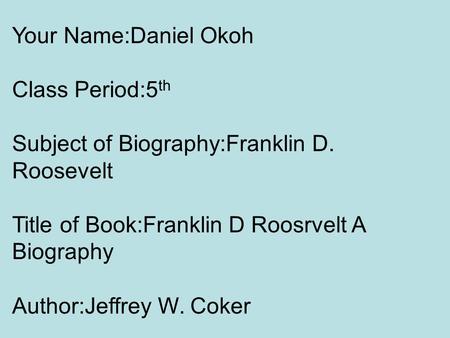 Your Name:Daniel Okoh Class Period:5 th Subject of Biography:Franklin D. Roosevelt Title of Book:Franklin D Roosrvelt A Biography Author:Jeffrey W. Coker.