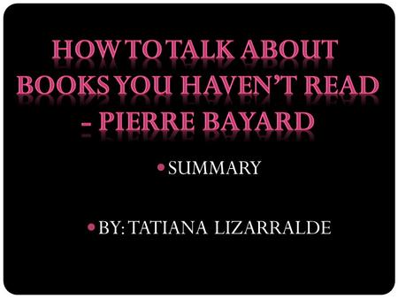 SUMMARY BY: TATIANA LIZARRALDE. SUMMARY SUBSECTIONS 1 AND 2 -WAYS OF NOT READING- HOW TO TALK ABOUT BOOKS YOU HAVEN’T READ -PIERRE BAYARD.