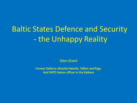 Baltic States Defence and Security - the Unhappy Reality Glen Grant Former Defence Attaché Helsinki, Tallinn and Riga, And NATO liaison officer in the.